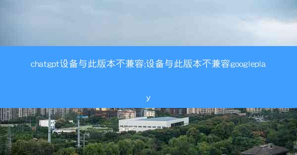 chatgpt设备与此版本不兼容;设备与此版本不兼容googleplay