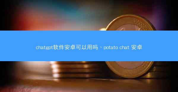 chatgpt软件安卓可以用吗、potato chat 安卓