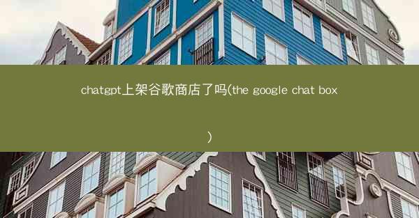chatgpt上架谷歌商店了吗(the google chat box)